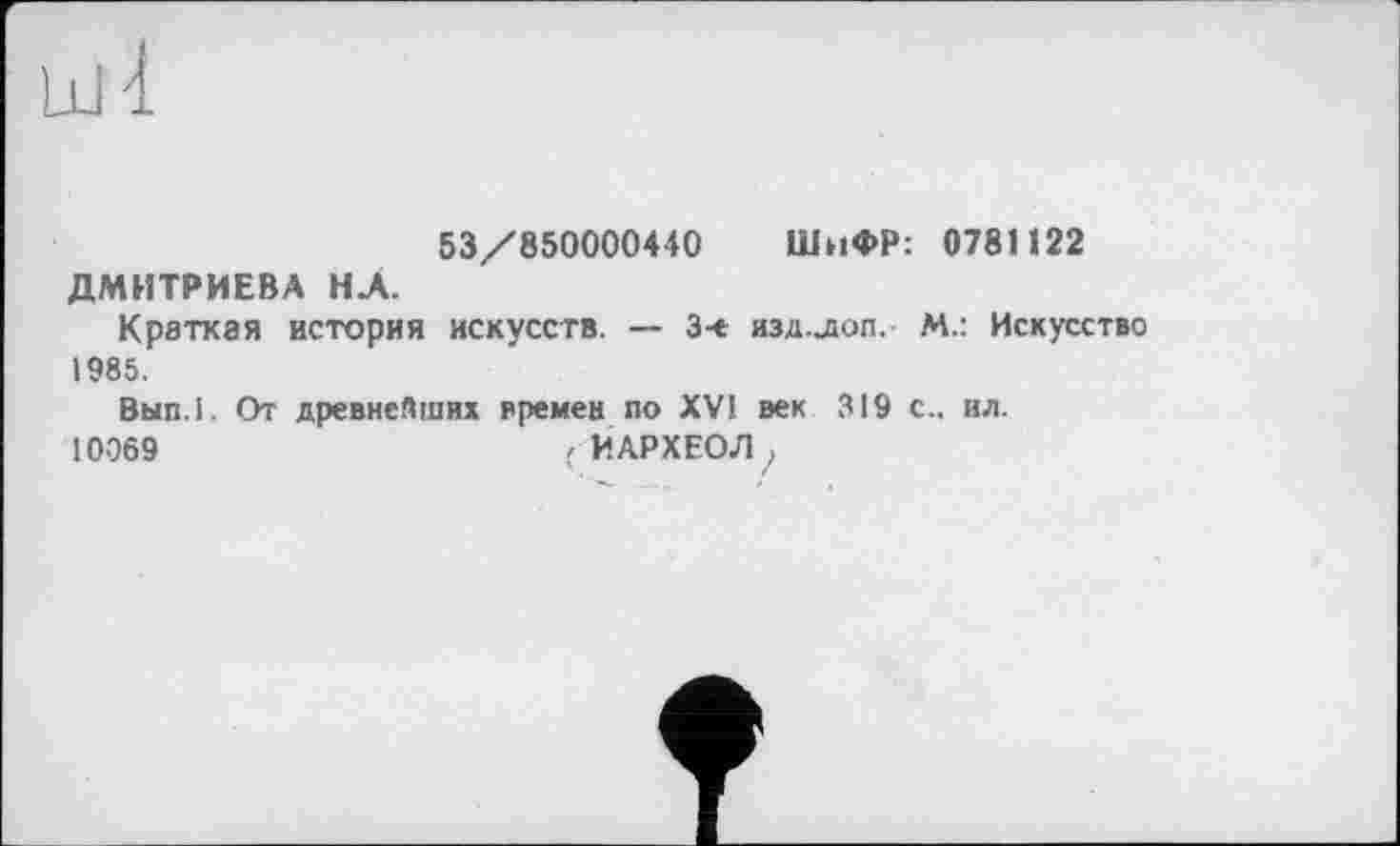 ﻿53/850000440 ШнФР: 0781122 ДМИТРИЕВА НА.
Краткая история искусств. — 3-є изд.лоп,- М.: Искусство 1985.
Вып.1. От древнейших времен по XV! век 319 с., ил. 10069	( ЙАРХЕОЛ >